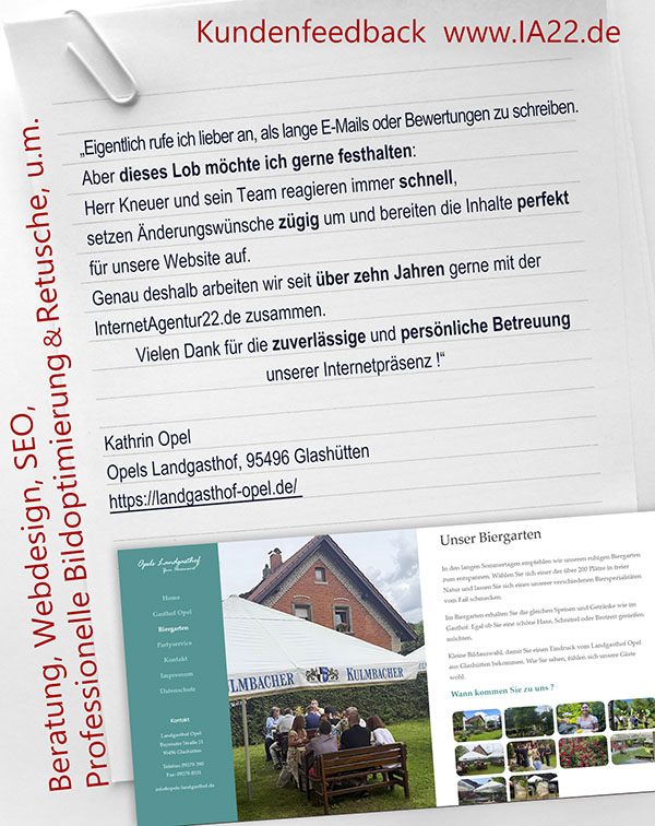 „Eigentlich rufe ich lieber an, als lange E-Mails oder Bewertungen zu schreiben. Aber dieses Lob möchte ich gerne festhalten: Herr Kneuer und sein Team reagieren immer schnell, setzen Änderungswünsche zügig um und bereiten die Inhalte perfekt für unsere Website auf.Genau deshalb arbeiten wir seit über zehn Jahren gerne mit der InternetAgentur22.de zusammen. Vielen Dank für die zuverlässige und persönliche Betreuung unserer Internetpräsenz !“ Kathrin Opel Opels Landgasthof, 95496 Glashütten